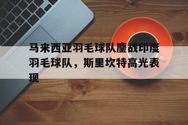 关于马来西亚羽毛球队鏖战印度羽毛球队,斯里坎特高光表现的信息 关于马来西亚羽毛球队鏖战印度羽毛球队,斯里坎特高光表现的信息